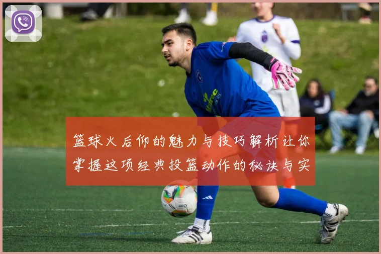 篮球火后仰的魅力与技巧解析让你掌握这项经典投篮动作的秘诀与实战应用