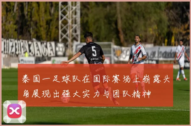 泰国一足球队在国际赛场上崭露头角展现出强大实力与团队精神