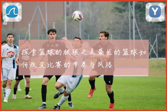 探索篮球的极限之美最长的篮球如何改变比赛的节奏与风格