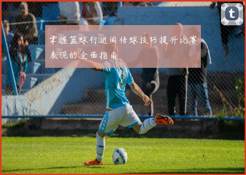 掌握篮球行进间传球技巧提升比赛表现的全面指南